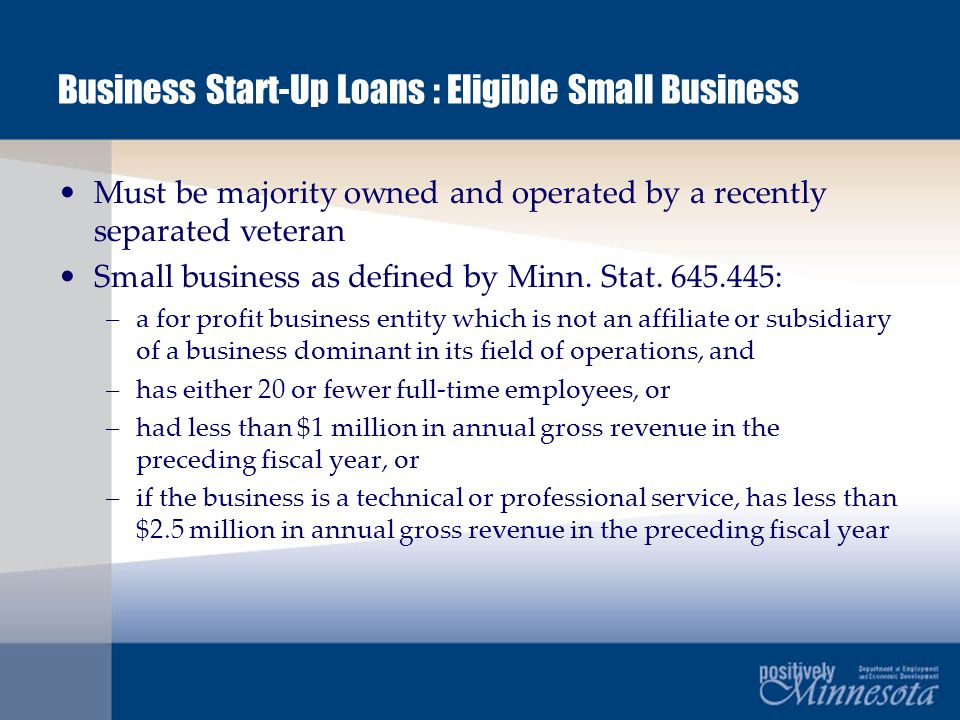 Business Start-Up Loans : Eligible Small Business Must be majority owned and operated by a recently separated veteran Small business as defined by Minn.