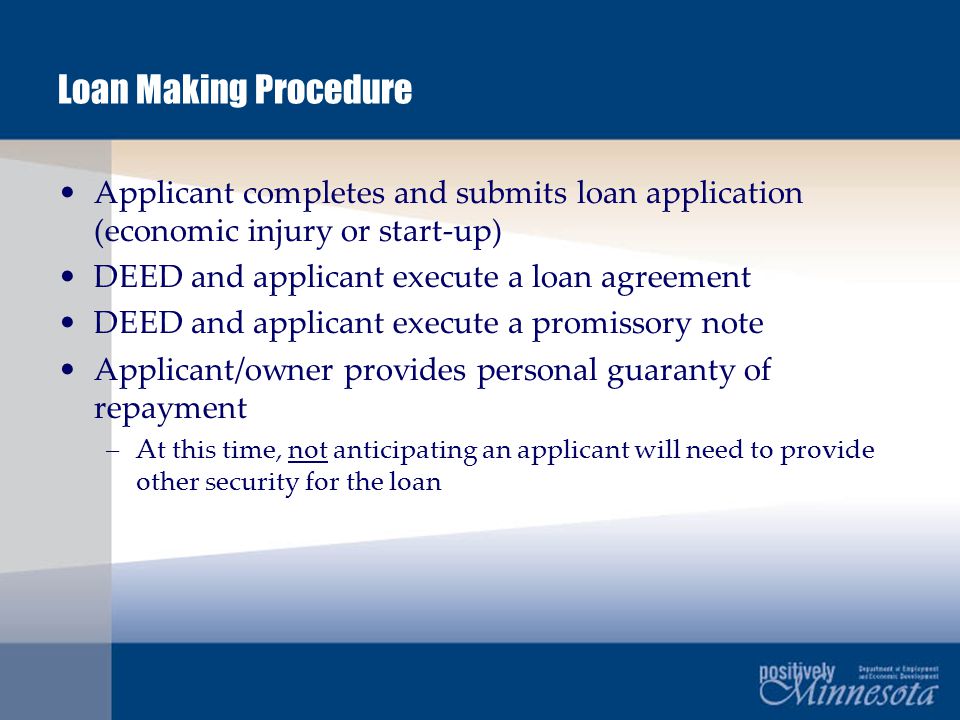 Loan Making Procedure Applicant completes and submits loan application (economic injury or start-up) DEED and applicant execute a loan agreement DEED and applicant execute a promissory note Applicant/owner provides personal guaranty of repayment –At this time, not anticipating an applicant will need to provide other security for the loan