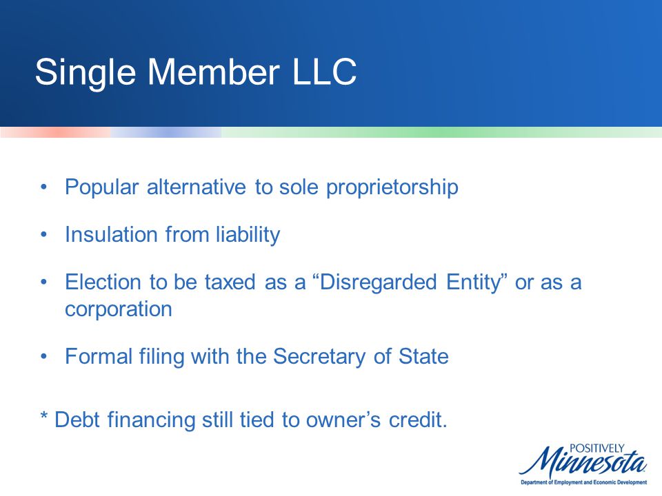 Single Member LLC Popular alternative to sole proprietorship Insulation from liability Election to be taxed as a Disregarded Entity or as a corporation Formal filing with the Secretary of State * Debt financing still tied to owner’s credit.