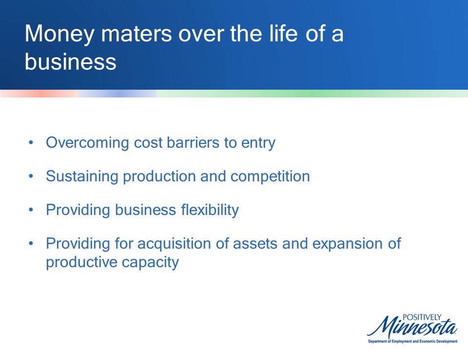 Money maters over the life of a business Overcoming cost barriers to entry Sustaining production and competition Providing business flexibility Providing for acquisition of assets and expansion of productive capacity