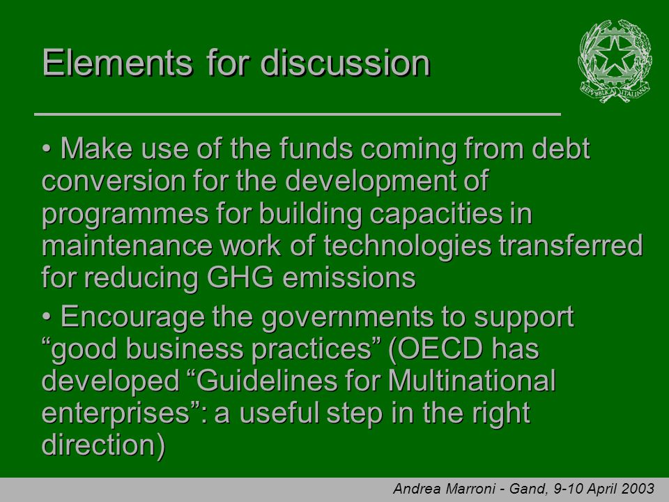 Andrea Marroni - Gand, 9-10 April 2003 Elements for discussion Make use of the funds coming from debt conversion for the development of programmes for building capacities in maintenance work of technologies transferred for reducing GHG emissions Encourage the governments to support good business practices (OECD has developed Guidelines for Multinational enterprises : a useful step in the right direction) Make use of the funds coming from debt conversion for the development of programmes for building capacities in maintenance work of technologies transferred for reducing GHG emissions Encourage the governments to support good business practices (OECD has developed Guidelines for Multinational enterprises : a useful step in the right direction)