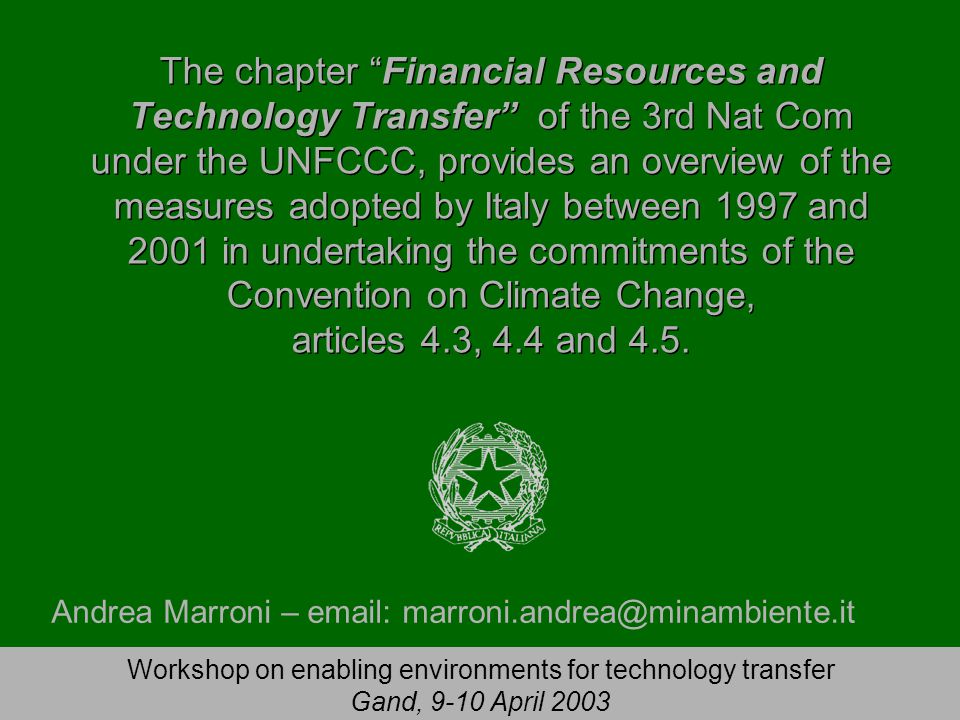 Workshop on enabling environments for technology transfer Gand, 9-10 April 2003 The chapter Financial Resources and Technology Transfer of the 3rd Nat Com under the UNFCCC, provides an overview of the measures adopted by Italy between 1997 and 2001 in undertaking the commitments of the Convention on Climate Change, articles 4.3, 4.4 and 4.5.