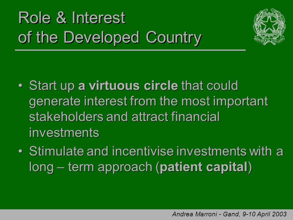 Andrea Marroni - Gand, 9-10 April 2003 Role & Interest of the Developed Country Start up a virtuous circle that could generate interest from the most important stakeholders and attract financial investments Stimulate and incentivise investments with a long – term approach (patient capital) Start up a virtuous circle that could generate interest from the most important stakeholders and attract financial investments Stimulate and incentivise investments with a long – term approach (patient capital)