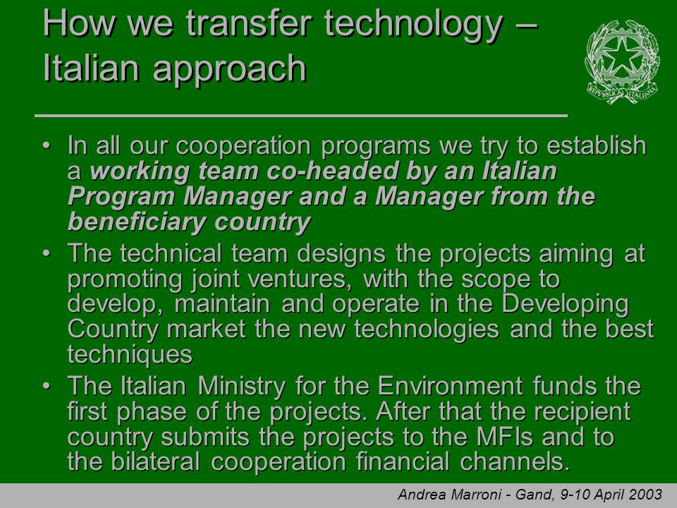 Andrea Marroni - Gand, 9-10 April 2003 How we transfer technology – Italian approach In all our cooperation programs we try to establish a working team co-headed by an Italian Program Manager and a Manager from the beneficiary country The technical team designs the projects aiming at promoting joint ventures, with the scope to develop, maintain and operate in the Developing Country market the new technologies and the best techniques The Italian Ministry for the Environment funds the first phase of the projects.