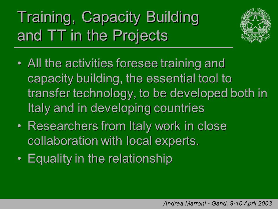Andrea Marroni - Gand, 9-10 April 2003 Training, Capacity Building and TT in the Projects All the activities foresee training and capacity building, the essential tool to transfer technology, to be developed both in Italy and in developing countries Researchers from Italy work in close collaboration with local experts.
