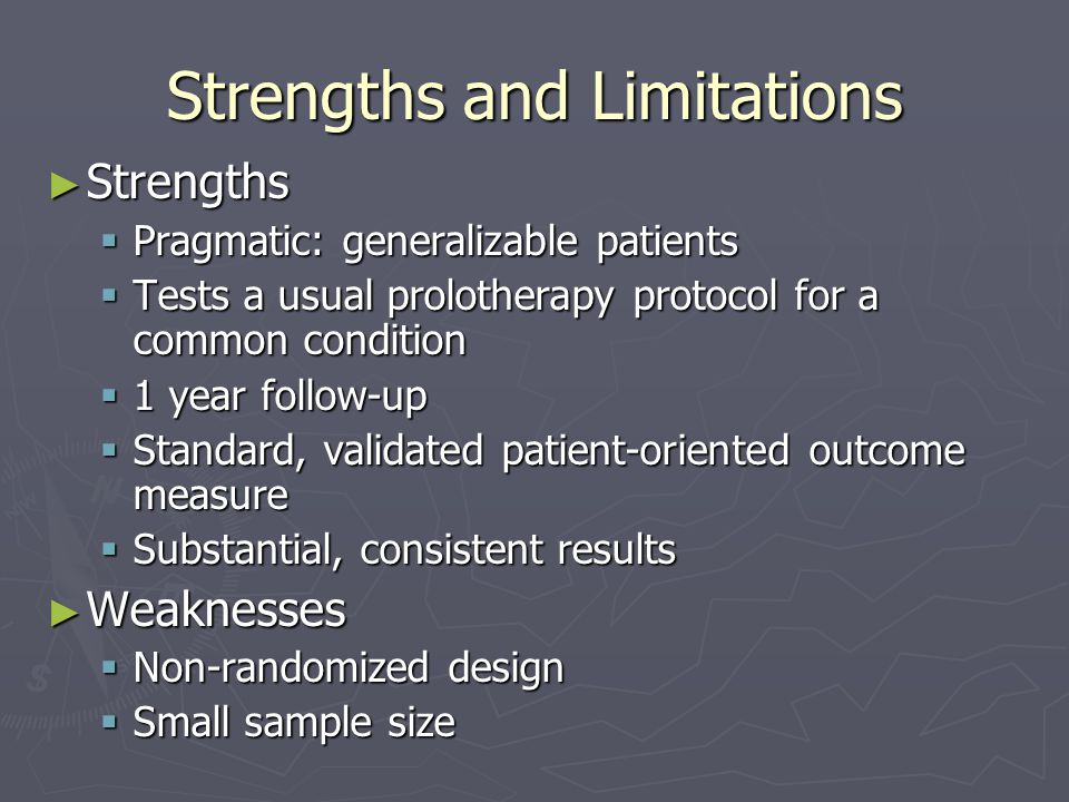 Strengths and Limitations ► Strengths  Pragmatic: generalizable patients  Tests a usual prolotherapy protocol for a common condition  1 year follow-up  Standard, validated patient-oriented outcome measure  Substantial, consistent results ► Weaknesses  Non-randomized design  Small sample size
