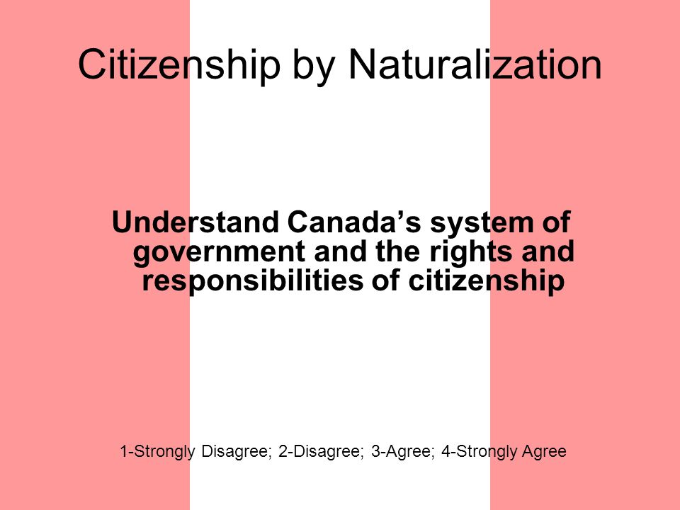 Citizenship by Naturalization Understand Canada’s system of government and the rights and responsibilities of citizenship 1-Strongly Disagree; 2-Disagree; 3-Agree; 4-Strongly Agree
