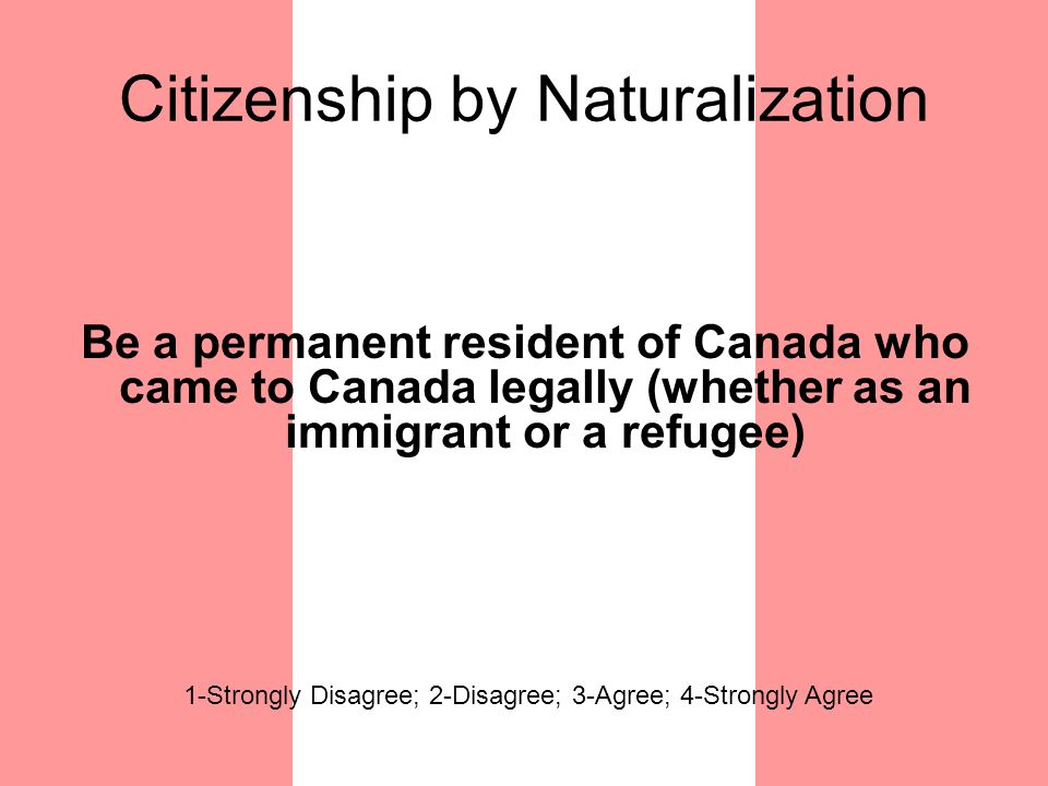Citizenship by Naturalization Be a permanent resident of Canada who came to Canada legally (whether as an immigrant or a refugee) 1-Strongly Disagree; 2-Disagree; 3-Agree; 4-Strongly Agree