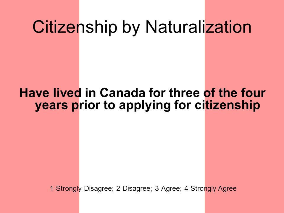 Citizenship by Naturalization Have lived in Canada for three of the four years prior to applying for citizenship 1-Strongly Disagree; 2-Disagree; 3-Agree; 4-Strongly Agree