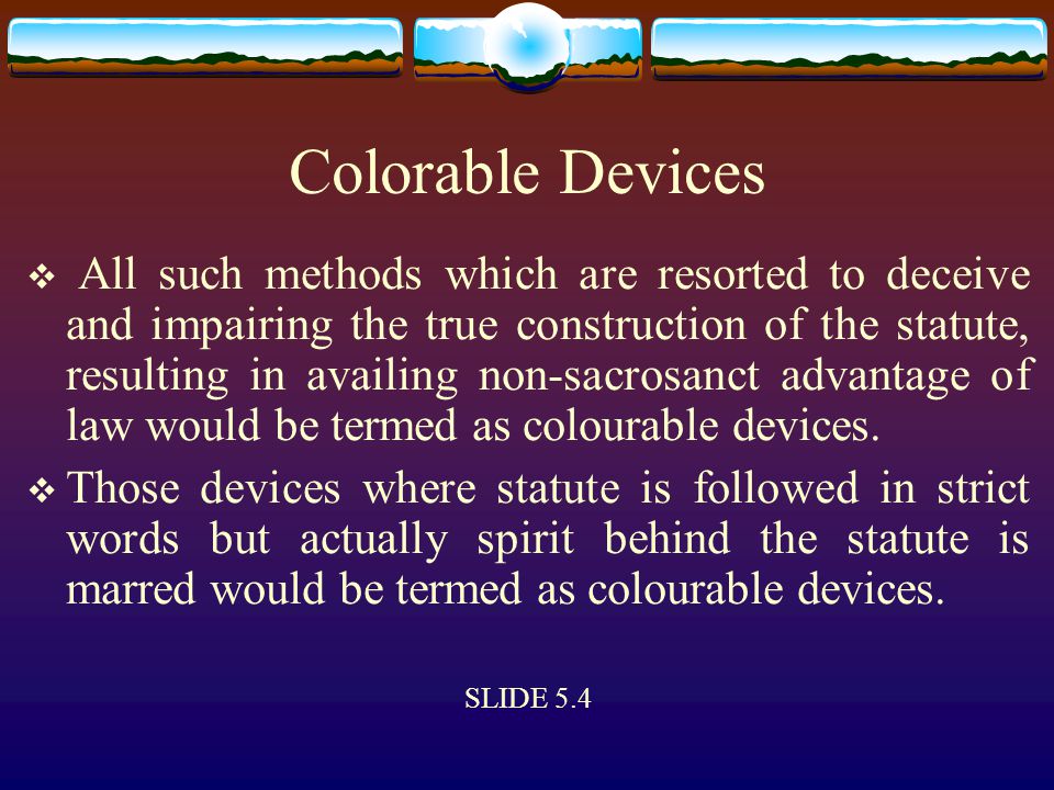 Colorable Devices  All such methods which are resorted to deceive and impairing the true construction of the statute, resulting in availing non-sacrosanct advantage of law would be termed as colourable devices.