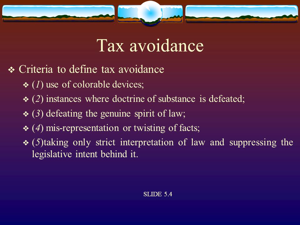 Tax avoidance  Criteria to define tax avoidance  (1) use of colorable devices;  (2) instances where doctrine of substance is defeated;  (3) defeating the genuine spirit of law;  (4) mis-representation or twisting of facts;  (5)taking only strict interpretation of law and suppressing the legislative intent behind it.