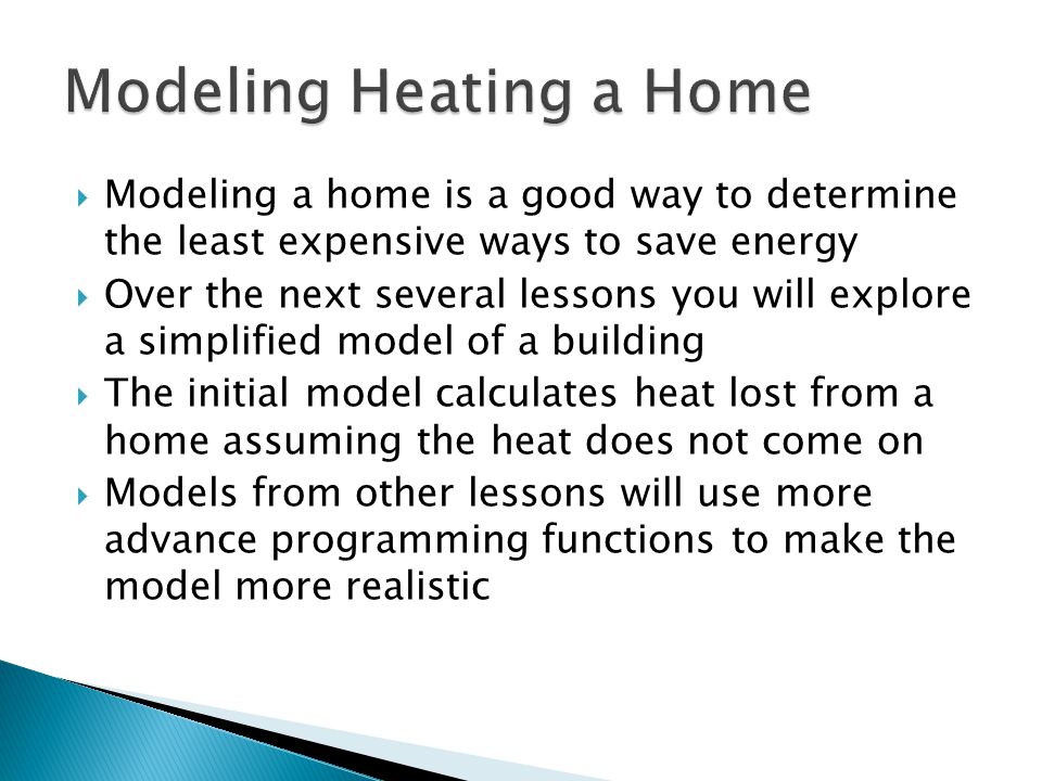  Modeling a home is a good way to determine the least expensive ways to save energy  Over the next several lessons you will explore a simplified model of a building  The initial model calculates heat lost from a home assuming the heat does not come on  Models from other lessons will use more advance programming functions to make the model more realistic