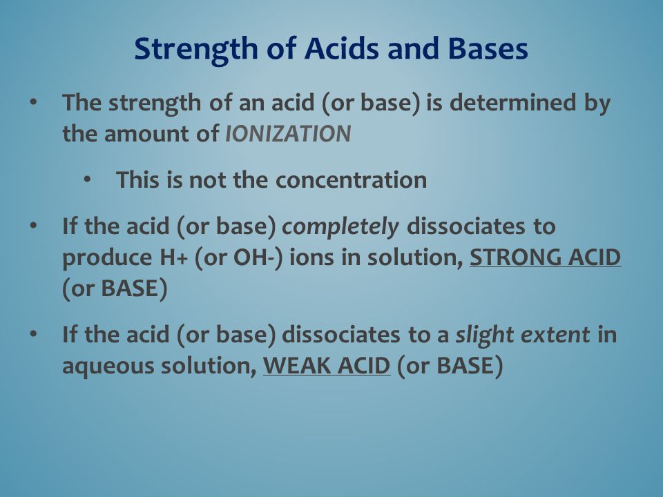 Strength of Acids and Bases The strength of an acid (or base) is determined by the amount of IONIZATION This is not the concentration If the acid (or base) completely dissociates to produce H+ (or OH-) ions in solution, STRONG ACID (or BASE) If the acid (or base) dissociates to a slight extent in aqueous solution, WEAK ACID (or BASE)