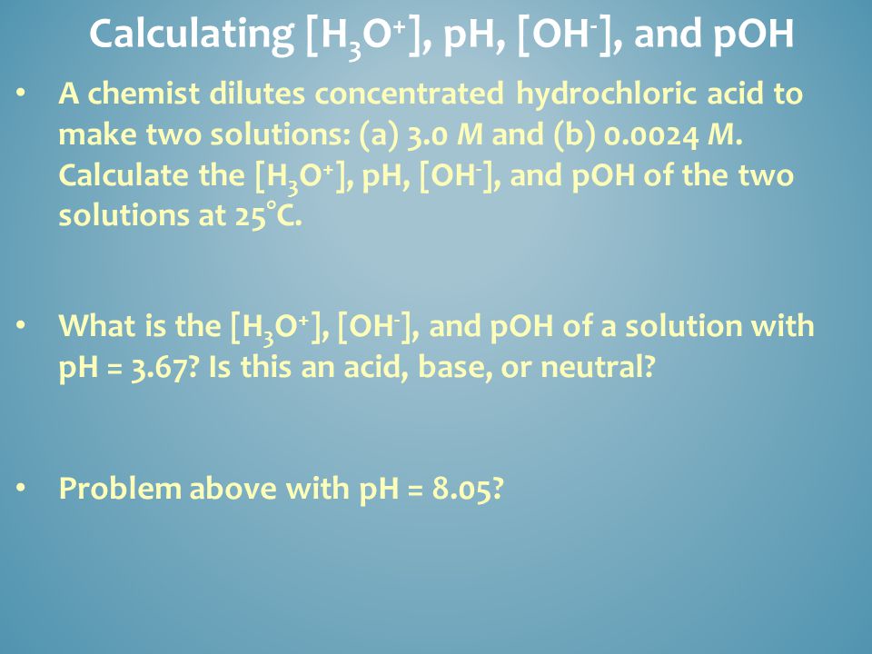 Calculating [H 3 O + ], pH, [OH - ], and pOH A chemist dilutes concentrated hydrochloric acid to make two solutions: (a) 3.0 M and (b) M.