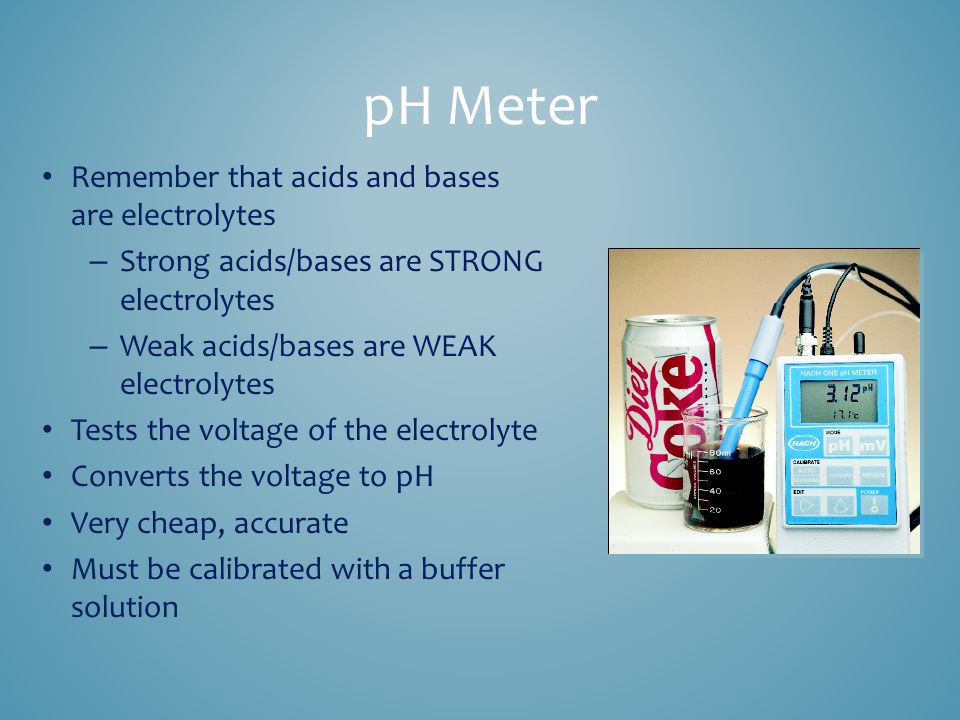 pH Meter Remember that acids and bases are electrolytes – Strong acids/bases are STRONG electrolytes – Weak acids/bases are WEAK electrolytes Tests the voltage of the electrolyte Converts the voltage to pH Very cheap, accurate Must be calibrated with a buffer solution