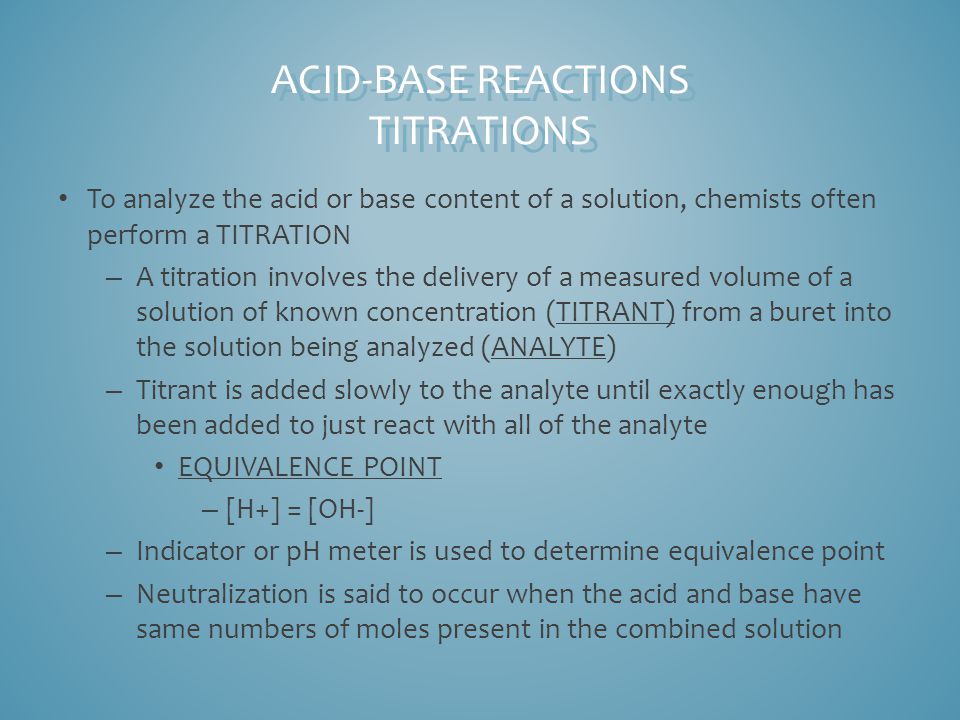 To analyze the acid or base content of a solution, chemists often perform a TITRATION – A titration involves the delivery of a measured volume of a solution of known concentration (TITRANT) from a buret into the solution being analyzed (ANALYTE) – Titrant is added slowly to the analyte until exactly enough has been added to just react with all of the analyte EQUIVALENCE POINT – [H+] = [OH-] – Indicator or pH meter is used to determine equivalence point – Neutralization is said to occur when the acid and base have same numbers of moles present in the combined solution ACID-BASE REACTIONS TITRATIONS
