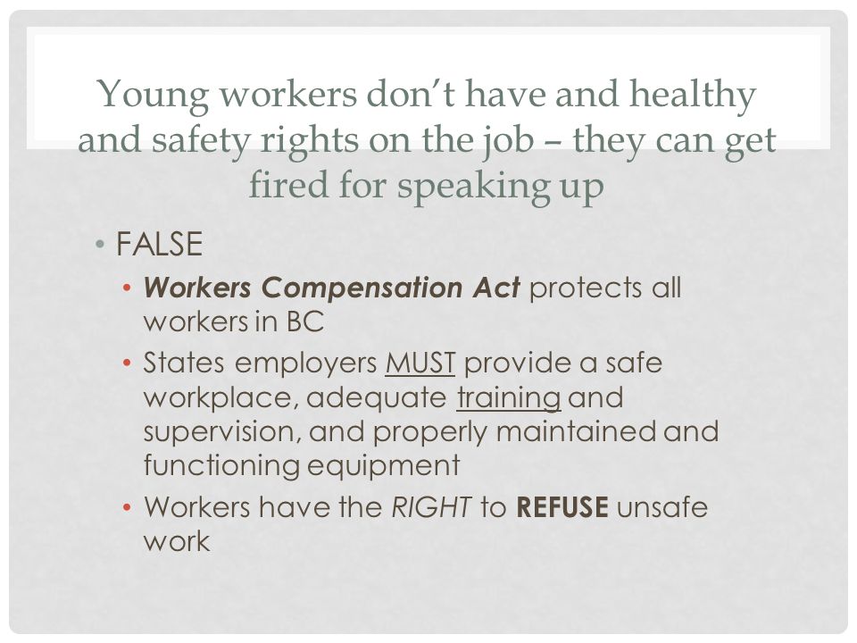 Young workers don’t have and healthy and safety rights on the job – they can get fired for speaking up FALSE Workers Compensation Act protects all workers in BC States employers MUST provide a safe workplace, adequate training and supervision, and properly maintained and functioning equipment Workers have the RIGHT to REFUSE unsafe work