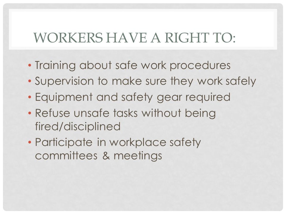 WORKERS HAVE A RIGHT TO: Training about safe work procedures Supervision to make sure they work safely Equipment and safety gear required Refuse unsafe tasks without being fired/disciplined Participate in workplace safety committees & meetings