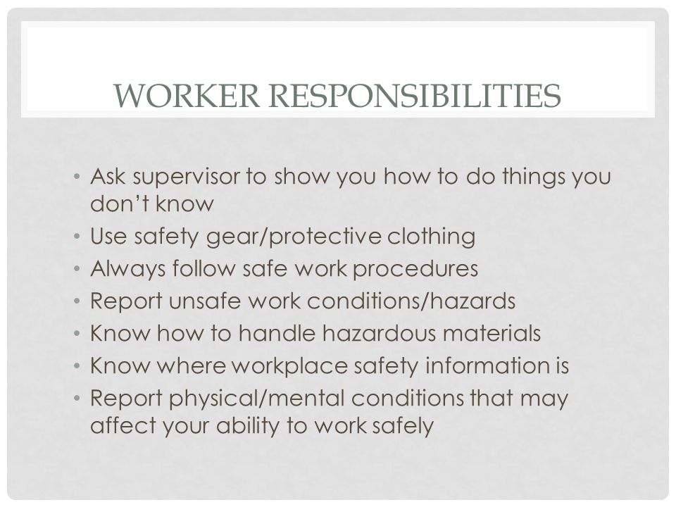 WORKER RESPONSIBILITIES Ask supervisor to show you how to do things you don’t know Use safety gear/protective clothing Always follow safe work procedures Report unsafe work conditions/hazards Know how to handle hazardous materials Know where workplace safety information is Report physical/mental conditions that may affect your ability to work safely