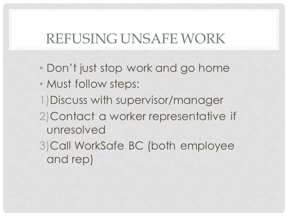 REFUSING UNSAFE WORK Don’t just stop work and go home Must follow steps: 1)Discuss with supervisor/manager 2)Contact a worker representative if unresolved 3)Call WorkSafe BC (both employee and rep)