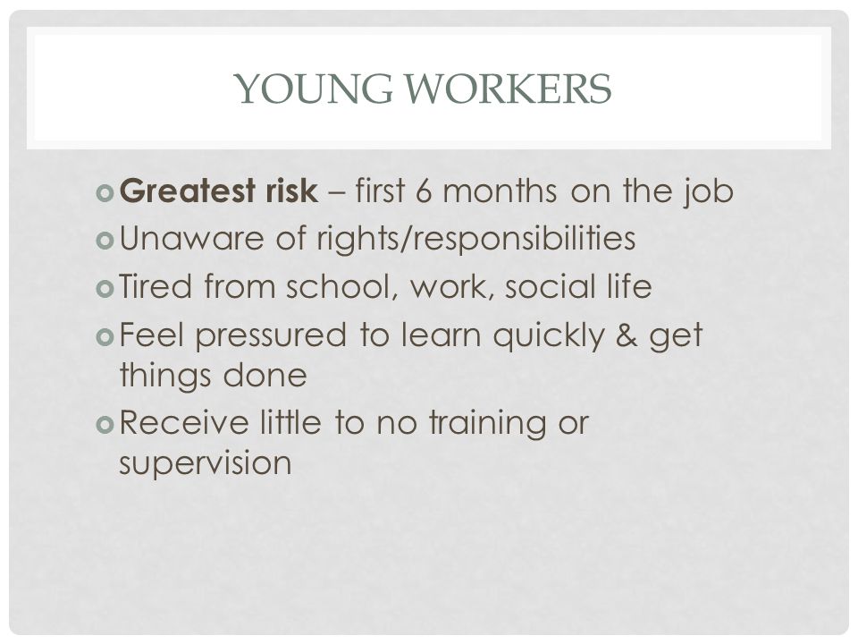 YOUNG WORKERS  Greatest risk – first 6 months on the job  Unaware of rights/responsibilities  Tired from school, work, social life  Feel pressured to learn quickly & get things done  Receive little to no training or supervision