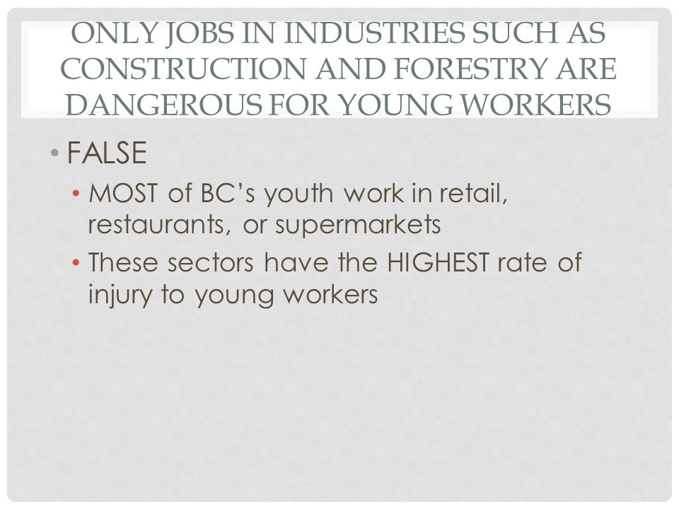 ONLY JOBS IN INDUSTRIES SUCH AS CONSTRUCTION AND FORESTRY ARE DANGEROUS FOR YOUNG WORKERS FALSE MOST of BC’s youth work in retail, restaurants, or supermarkets These sectors have the HIGHEST rate of injury to young workers