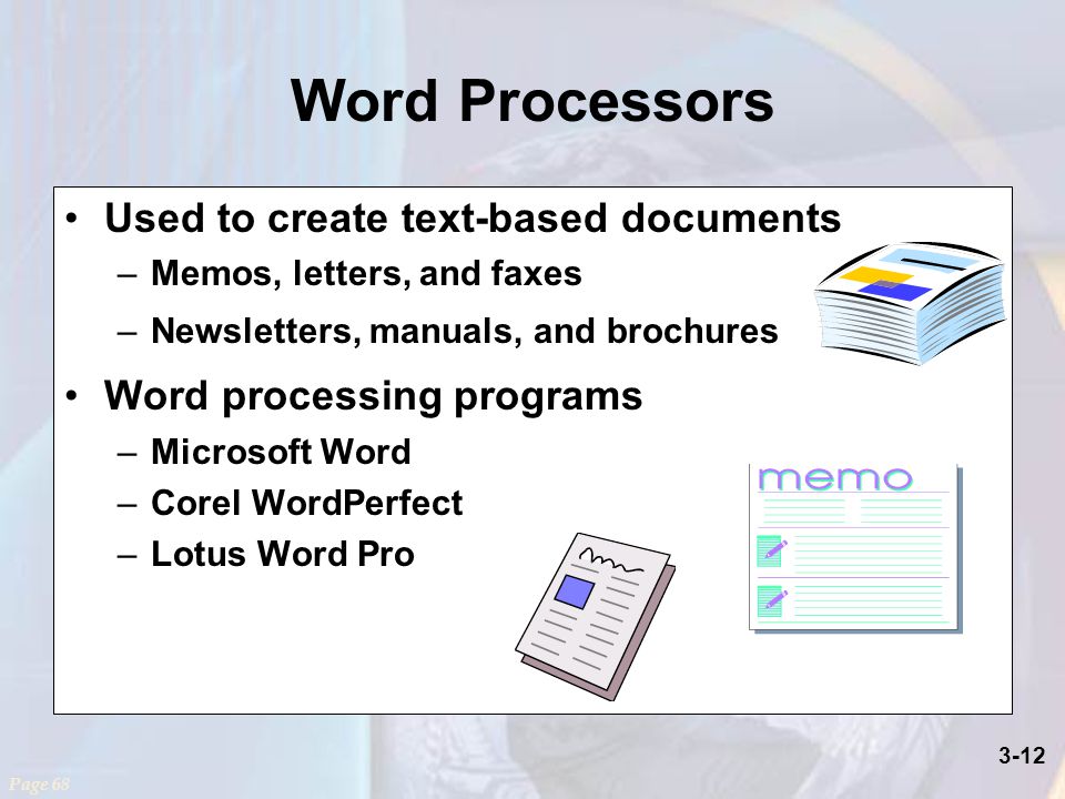 3-12 Word Processors Used to create text-based documents –Memos, letters, and faxes –Newsletters, manuals, and brochures Word processing programs –Microsoft Word –Corel WordPerfect –Lotus Word Pro Page 68