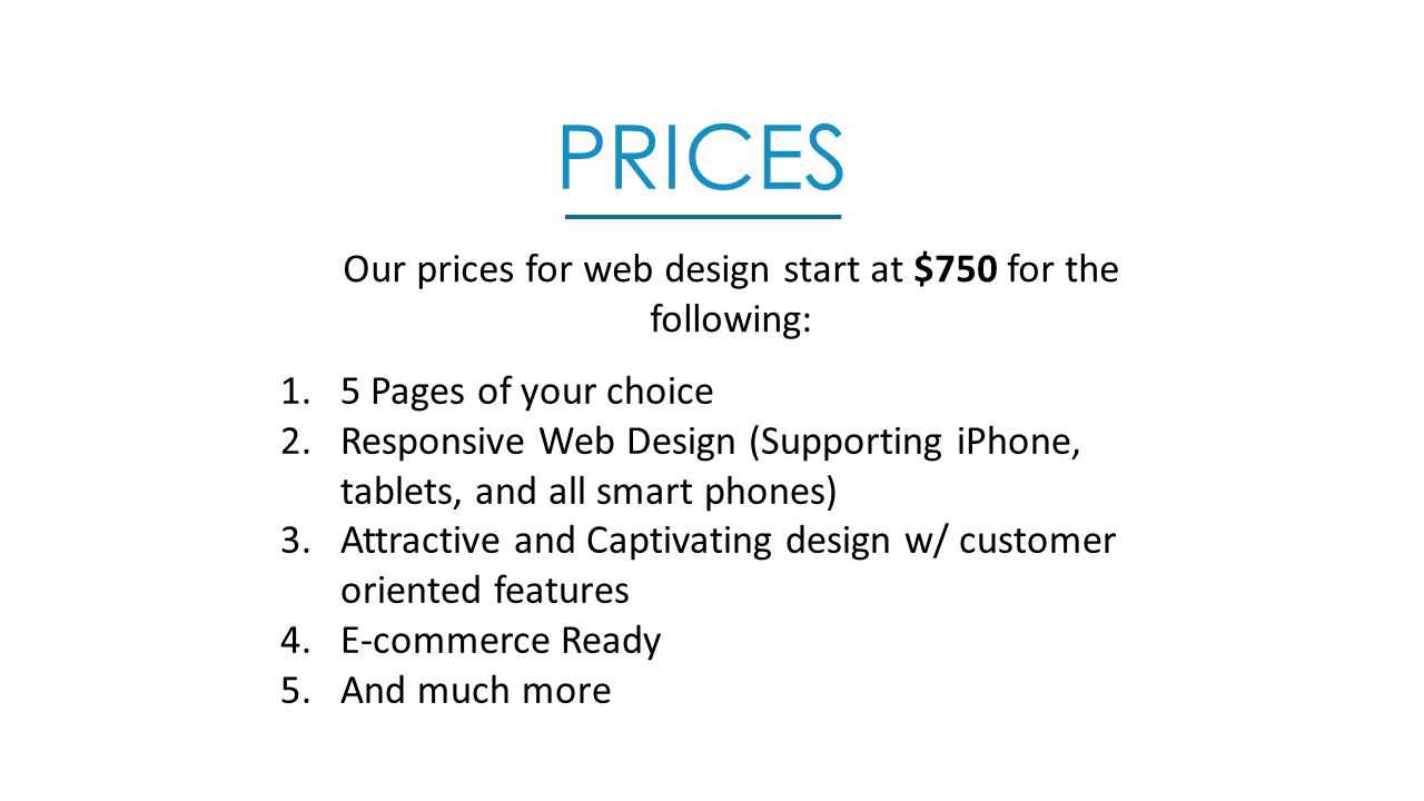 PRICES Our prices for web design start at $750 for the following: 1.5 Pages of your choice 2.Responsive Web Design (Supporting iPhone, tablets, and all smart phones) 3.Attractive and Captivating design w/ customer oriented features 4.E-commerce Ready 5.And much more