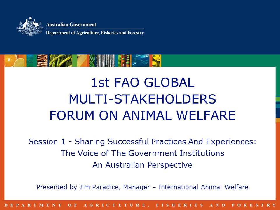 1st FAO GLOBAL MULTI-STAKEHOLDERS FORUM ON ANIMAL WELFARE Session 1 - Sharing Successful Practices And Experiences: The Voice of The Government Institutions An Australian Perspective Presented by Jim Paradice, Manager – International Animal Welfare