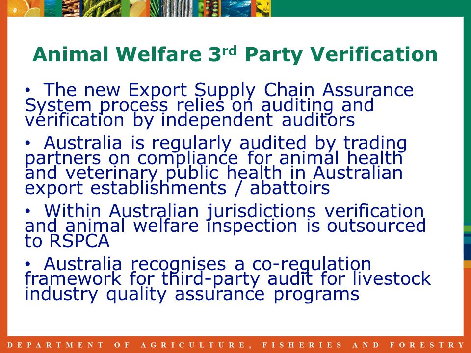 Animal Welfare 3 rd Party Verification The new Export Supply Chain Assurance System process relies on auditing and verification by independent auditors Australia is regularly audited by trading partners on compliance for animal health and veterinary public health in Australian export establishments / abattoirs Within Australian jurisdictions verification and animal welfare inspection is outsourced to RSPCA Australia recognises a co-regulation framework for third-party audit for livestock industry quality assurance programs