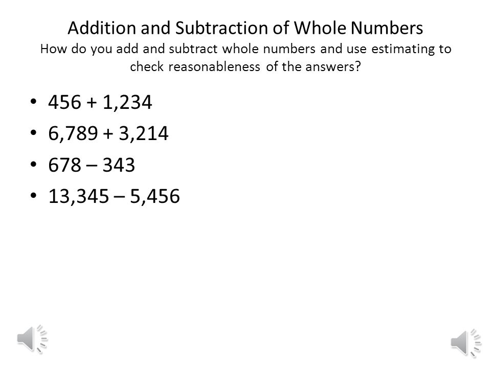 Addition and Subtraction of Whole Numbers How do you add and subtract whole numbers and use estimating to check reasonableness of the answers.