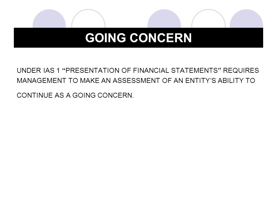 UNDER IAS 1 PRESENTATION OF FINANCIAL STATEMENTS REQUIRES MANAGEMENT TO MAKE AN ASSESSMENT OF AN ENTITY’S ABILITY TO CONTINUE AS A GOING CONCERN.