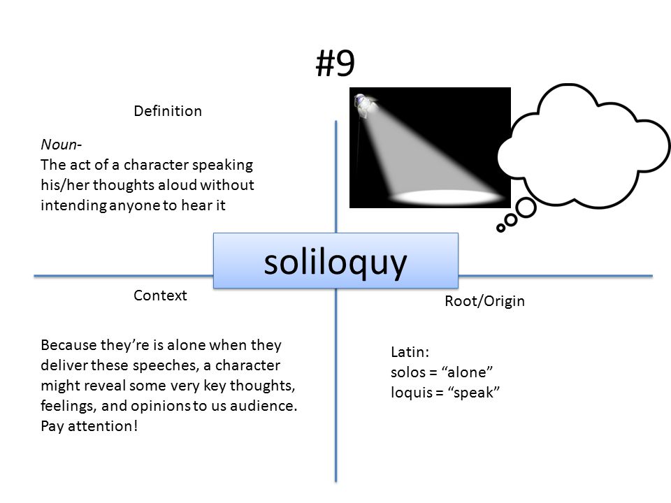 #9 Definition Context Root/Origin soliloquy Noun- The act of a character speaking his/her thoughts aloud without intending anyone to hear it Latin: solos = alone loquis = speak Because they’re is alone when they deliver these speeches, a character might reveal some very key thoughts, feelings, and opinions to us audience.