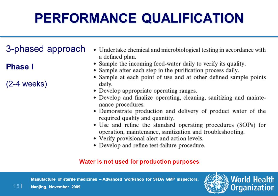 15 | Manufacture of sterile medicines – Advanced workshop for SFDA GMP inspectors, Nanjing, November 2009 PERFORMANCE QUALIFICATION 3-phased approach Phase I (2-4 weeks) Water is not used for production purposes