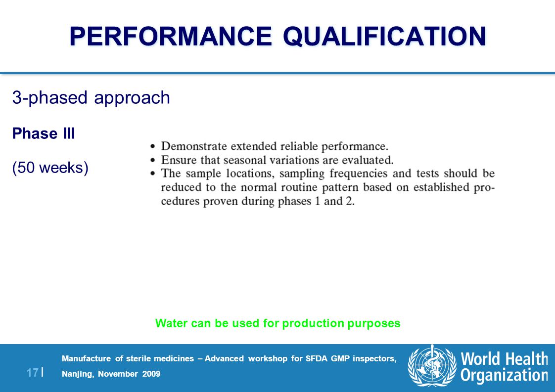 17 | Manufacture of sterile medicines – Advanced workshop for SFDA GMP inspectors, Nanjing, November 2009 PERFORMANCE QUALIFICATION 3-phased approach Phase III (50 weeks) Water can be used for production purposes