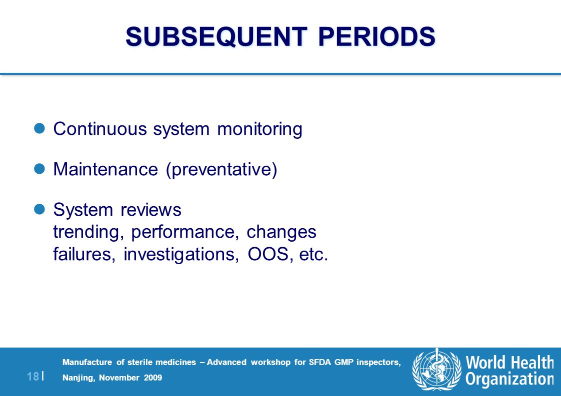18 | Manufacture of sterile medicines – Advanced workshop for SFDA GMP inspectors, Nanjing, November 2009 SUBSEQUENT PERIODS Continuous system monitoring Maintenance (preventative) System reviews trending, performance, changes failures, investigations, OOS, etc.