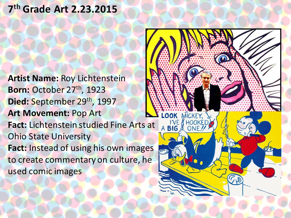 7 th Grade Art Artist Name: Roy Lichtenstein Born: October 27 th, 1923 Died: September 29 th, 1997 Art Movement: Pop Art Fact: Lichtenstein studied Fine Arts at Ohio State University Fact: Instead of using his own images to create commentary on culture, he used comic images