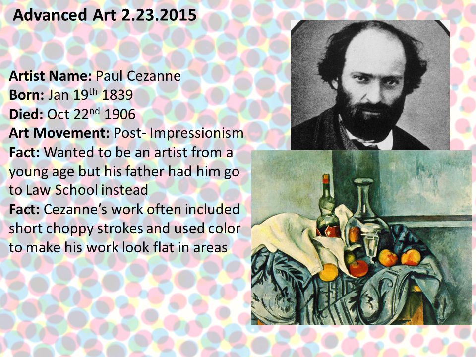 Advanced Art Artist Name: Paul Cezanne Born: Jan 19 th 1839 Died: Oct 22 nd 1906 Art Movement: Post- Impressionism Fact: Wanted to be an artist from a young age but his father had him go to Law School instead Fact: Cezanne’s work often included short choppy strokes and used color to make his work look flat in areas