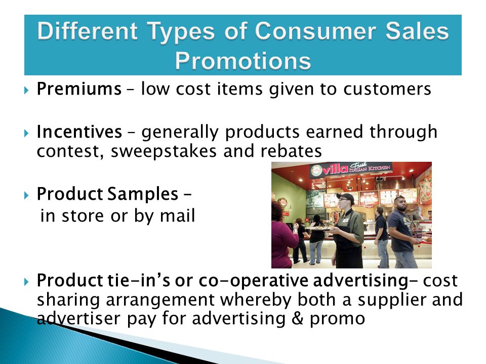  Premiums – low cost items given to customers  Incentives – generally products earned through contest, sweepstakes and rebates  Product Samples – in store or by mail  Product tie-in’s or co-operative advertising- cost sharing arrangement whereby both a supplier and advertiser pay for advertising & promo