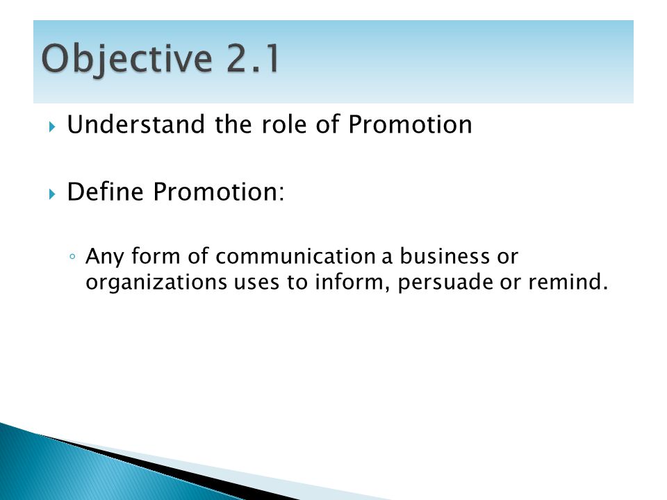  Understand the role of Promotion  Define Promotion: ◦ Any form of communication a business or organizations uses to inform, persuade or remind.