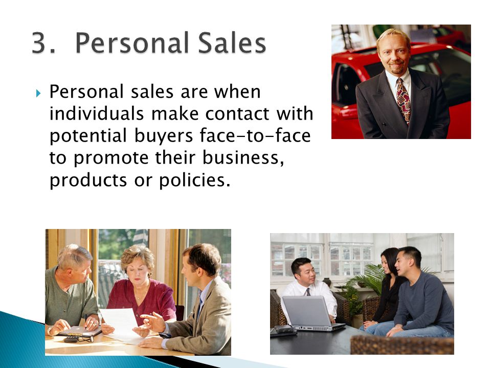  Personal sales are when individuals make contact with potential buyers face-to-face to promote their business, products or policies.