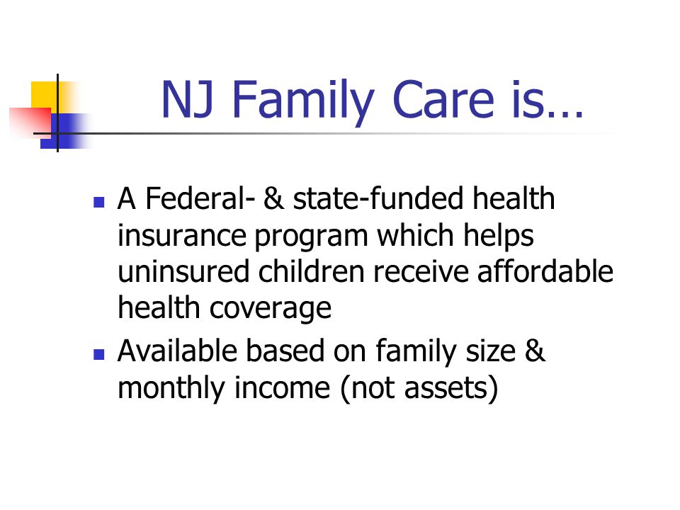 NJ Family Care is… A Federal- & state-funded health insurance program which helps uninsured children receive affordable health coverage Available based on family size & monthly income (not assets)