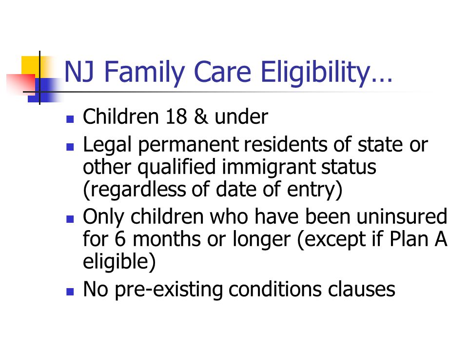 NJ Family Care Eligibility… Children 18 & under Legal permanent residents of state or other qualified immigrant status (regardless of date of entry) Only children who have been uninsured for 6 months or longer (except if Plan A eligible) No pre-existing conditions clauses
