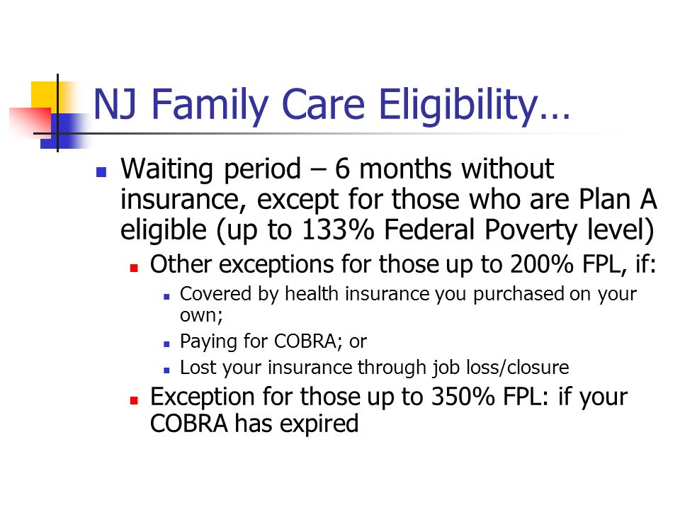 NJ Family Care Eligibility… Waiting period – 6 months without insurance, except for those who are Plan A eligible (up to 133% Federal Poverty level) Other exceptions for those up to 200% FPL, if: Covered by health insurance you purchased on your own; Paying for COBRA; or Lost your insurance through job loss/closure Exception for those up to 350% FPL: if your COBRA has expired
