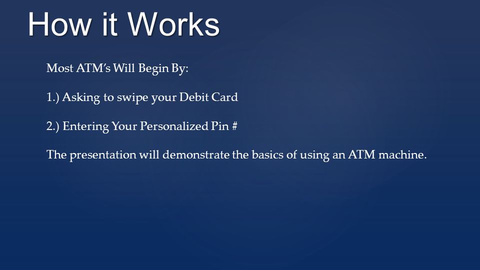 How it Works Most ATM’s Will Begin By: 1.) Asking to swipe your Debit Card 2.) Entering Your Personalized Pin # The presentation will demonstrate the basics of using an ATM machine.