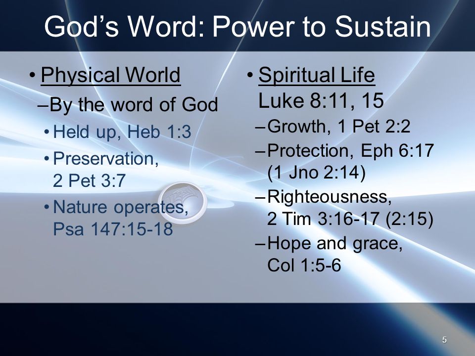 God’s Word: Power to Sustain Physical World –By the word of God Held up, Heb 1:3 Preservation, 2 Pet 3:7 Nature operates, Psa 147:15-18 Spiritual Life Luke 8:11, 15 –Growth, 1 Pet 2:2 –Protection, Eph 6:17 (1 Jno 2:14) –Righteousness, 2 Tim 3:16-17 (2:15) –Hope and grace, Col 1:5-6 5