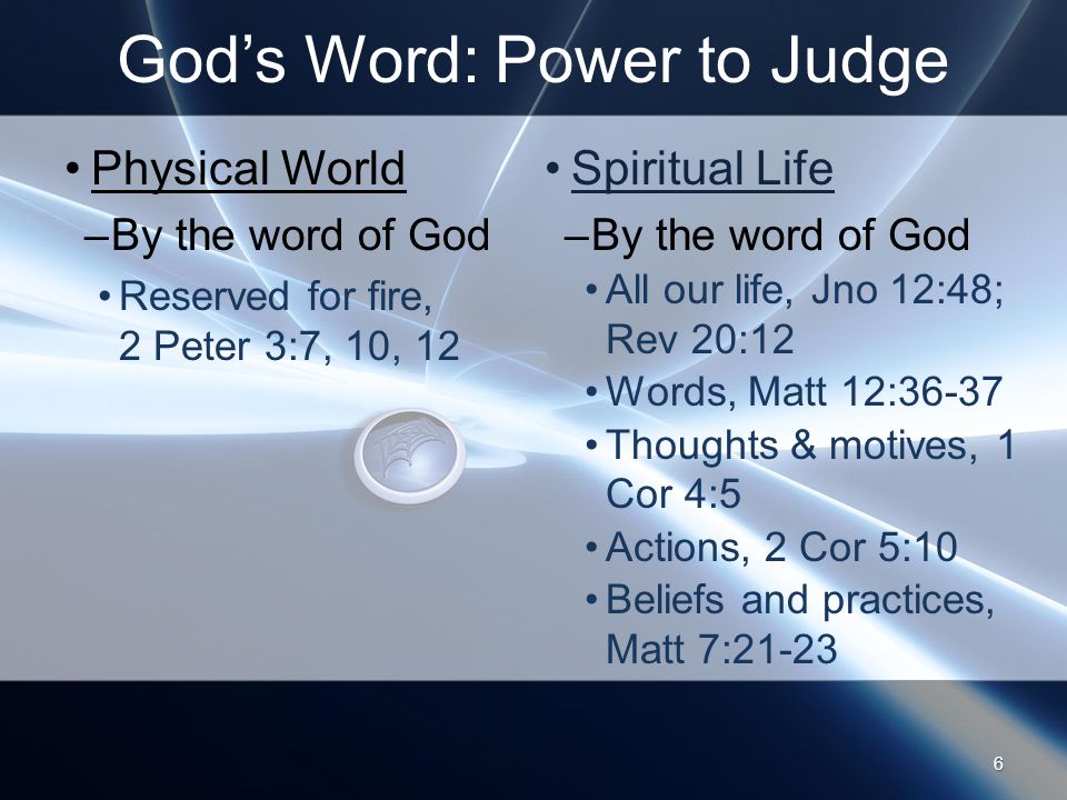 God’s Word: Power to Judge Physical World –By the word of God Reserved for fire, 2 Peter 3:7, 10, 12 Spiritual Life –By the word of God All our life, Jno 12:48; Rev 20:12 Words, Matt 12:36-37 Thoughts & motives, 1 Cor 4:5 Actions, 2 Cor 5:10 Beliefs and practices, Matt 7: