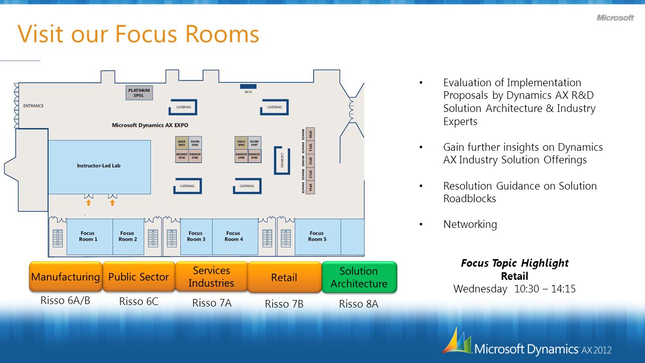 Visit our Focus Rooms Evaluation of Implementation Proposals by Dynamics AX R&D Solution Architecture & Industry Experts Gain further insights on Dynamics AX Industry Solution Offerings Resolution Guidance on Solution Roadblocks Networking Focus Topic Highlight Retail Wednesday 10:30 – 14:15 Risso 8A Risso 7B Risso 7A Risso 6C Risso 6A/B