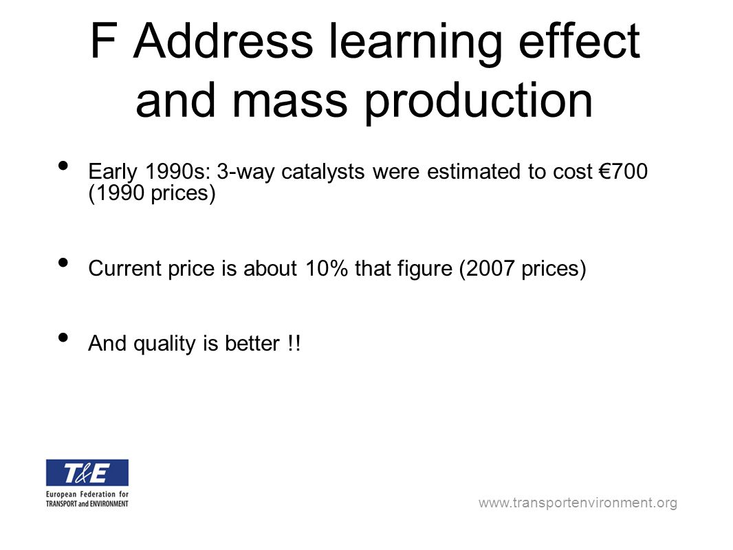 F Address learning effect and mass production Early 1990s: 3-way catalysts were estimated to cost €700 (1990 prices) Current price is about 10% that figure (2007 prices) And quality is better !!