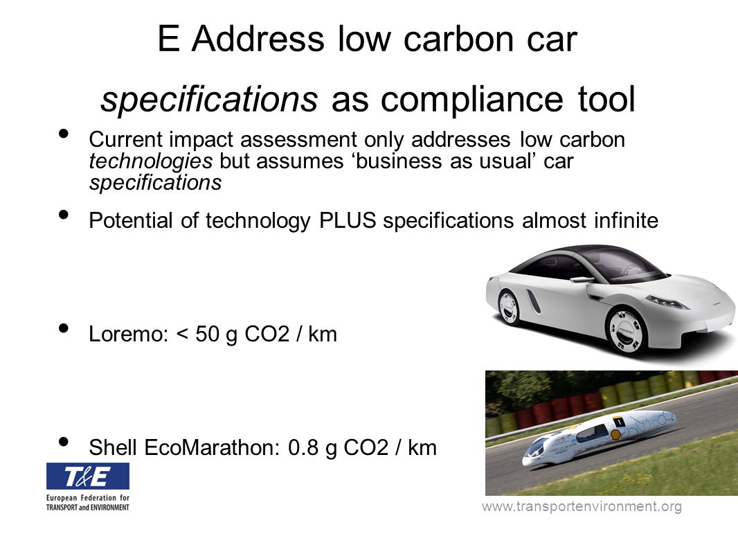 E Address low carbon car specifications as compliance tool Current impact assessment only addresses low carbon technologies but assumes ‘business as usual’ car specifications Potential of technology PLUS specifications almost infinite Loremo: < 50 g CO2 / km Shell EcoMarathon: 0.8 g CO2 / km